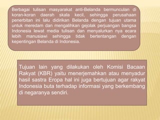 Berbagai tulisan masyarakat anti-Belanda bermunculan di
koran-koran daerah skala kecil, sehingga perusahaan
penerbitan ini lalu didirikan Belanda dengan tujuan utama
untuk meredam dan mengalihkan gejolak perjuangan bangsa
Indonesia lewat media tulisan dan menyalurkan nya ecara
lebih manusiawi sehingga tidak bertentangan dengan
kepentingan Belanda di Indonesia.
Tujuan lain yang dilakukan oleh Komisi Bacaan
Rakyat (KBR) yaitu menerjemahkan atau menyadur
hasil sastra Eropa hal ini juga bertujuan agar rakyat
Indonesia buta terhadap informasi yang berkembang
di negaranya sendiri.
 