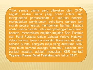 Tidak semua usaha yang dilakukan oleh (BKR)
negatif. usaha usaha yang positif antara lain:
mengadakan perpustakaan di tiap-tiap sekolah,
mengadakan peminjaman buku-buku dengan tarif
murah secara teratur, memberikan bantuan kepada
usaha-usaha swasta untuk menyelenggarakan taman
bacaan, menerbitkan majalah-majalah Sari Pustaka
dan Panji Pustaka dalam bahasa Melayu Kejawen
dalam bahasa Jawa, dan majalah Parahiangan dalam
bahasa Sunda. Langkah maju yang dilakukan KBR,
yang telah berhasil sebagai pencetak, penerbit, dan
penjual majalah, adalah mengubah KBR menjadi
Yayasan Resmi Balai Pustaka pada tahun 1917.
 