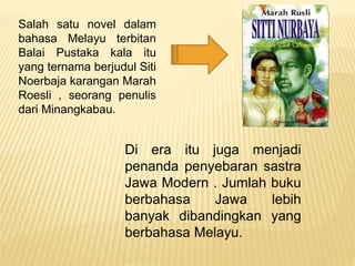 Salah satu novel dalam
bahasa Melayu terbitan
Balai Pustaka kala itu
yang ternama berjudul Siti
Noerbaja karangan Marah
Roesli , seorang penulis
dari Minangkabau.
Di era itu juga menjadi
penanda penyebaran sastra
Jawa Modern . Jumlah buku
berbahasa Jawa lebih
banyak dibandingkan yang
berbahasa Melayu.
 