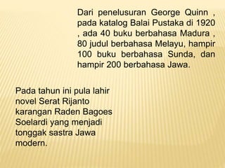 Dari penelusuran George Quinn ,
pada katalog Balai Pustaka di 1920
, ada 40 buku berbahasa Madura ,
80 judul berbahasa Melayu, hampir
100 buku berbahasa Sunda, dan
hampir 200 berbahasa Jawa.
Pada tahun ini pula lahir
novel Serat Rijanto
karangan Raden Bagoes
Soelardi yang menjadi
tonggak sastra Jawa
modern.
 