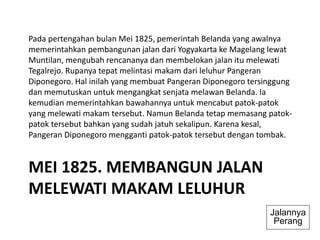 MEI 1825. MEMBANGUN JALAN
MELEWATI MAKAM LELUHUR
Pada pertengahan bulan Mei 1825, pemerintah Belanda yang awalnya
memerintahkan pembangunan jalan dari Yogyakarta ke Magelang lewat
Muntilan, mengubah rencananya dan membelokan jalan itu melewati
Tegalrejo. Rupanya tepat melintasi makam dari leluhur Pangeran
Diponegoro. Hal inilah yang membuat Pangeran Diponegoro tersinggung
dan memutuskan untuk mengangkat senjata melawan Belanda. Ia
kemudian memerintahkan bawahannya untuk mencabut patok-patok
yang melewati makam tersebut. Namun Belanda tetap memasang patok-
patok tersebut bahkan yang sudah jatuh sekalipun. Karena kesal,
Pangeran Diponegoro mengganti patok-patok tersebut dengan tombak.
Jalannya
Perang
 