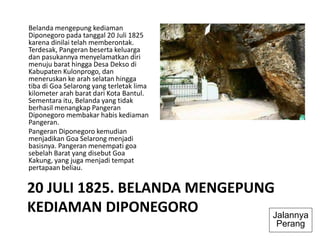 20 JULI 1825. BELANDA MENGEPUNG
KEDIAMAN DIPONEGORO
Belanda mengepung kediaman
Diponegoro pada tanggal 20 Juli 1825
karena dinilai telah memberontak.
Terdesak, Pangeran beserta keluarga
dan pasukannya menyelamatkan diri
menuju barat hingga Desa Dekso di
Kabupaten Kulonprogo, dan
meneruskan ke arah selatan hingga
tiba di Goa Selarong yang terletak lima
kilometer arah barat dari Kota Bantul.
Sementara itu, Belanda yang tidak
berhasil menangkap Pangeran
Diponegoro membakar habis kediaman
Pangeran.
Pangeran Diponegoro kemudian
menjadikan Goa Selarong menjadi
basisnya. Pangeran menempati goa
sebelah Barat yang disebut Goa
Kakung, yang juga menjadi tempat
pertapaan beliau.
Jalannya
Perang
 