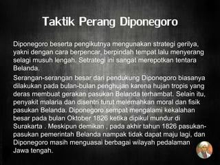 Taktik Perang Diponegoro
Diponegoro beserta pengikutnya mengunakan strategi gerilya,
yakni dengan cara berpencar, berpindah tempat lalu menyerang
selagi musuh lengah. Setrategi ini sangat merepotkan tentara
Belanda.
Serangan-serangan besar dari pendukung Diponegoro biasanya
dilakukan pada bulan-bulan penghujan karena hujan tropis yang
deras membuat gerakan pasukan Belanda terhambat. Selain itu,
penyakit malaria dan disentri turut melemahkan moral dan fisik
pasukan Belanda. Diponegoro sempat mengalami kekalahan
besar pada bulan Oktober 1826 ketika dipikul mundur di
Surakarta . Meskipun demikan , pada akhir tahun 1826 pasukan-
pasukan pemerintah Belanda nampak tidak dapat maju lagi, dan
Diponegoro masih menguasai berbagai wilayah pedalaman
Jawa tengah.
 