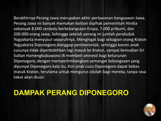 DAMPAK PERANG DIPONEGORO
Berakhirnya Perang Jawa merupakan akhir perlawanan bangsawan Jawa.
Perang Jawa ini banyak memakan korban dipihak pemerintah Hindia
sebanyak 8.000 serdadu berkebangsaan Eropa, 7.000 pribumi, dan
200.000 orang Jawa. Sehingga setelah perang ini jumlah penduduk
Yogyakarta menyusut separuhnya. Mengingat bagi sebagian orang Kraton
Yogyakarta Diponegoro dianggap pemberontak, sehingga konon anak
cucunya tidak diperbolehkan lagi masuk ke Kraton, sampai kemudian Sri
Sultan Hamengkubuwono IX memberi amnesti bagi keturunan
Diponegoro, dengan mempertimbangkan semangat kebangsaan yang
dipunyai Diponegoro kala itu. Kini anak cucu Diponegoro dapat bebas
masuk Kraton, terutama untuk mengurus silsilah bagi mereka, tanpa rasa
takut akan diusir.
 