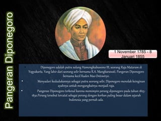 PangeranDiponegoro
• Diponegoro adalah putra sulung Hamengkubuwono III, seorang Raja Mataram di
Yogyakarta. Yang lahir dari seorang selir bernama R.A. Mangkarawati. Pangeran Diponegoro
bernama kecil Raden Mas Ontowiryo.
• Menyadari kedudukannya sebagai putra seorang selir, Diponegoro menolak keinginan
ayahnya untuk mengangkatnya menjadi raja.
• Pangeran Diponegoro terkenal karena memimpin perang diponegoro pada tahun 1825-
1830.Perang tersebut tercatat sebagai perang dengan korban paling besar dalam sejarah
Indonesia yang pernah ada.
1 November 1785 - 8
Januari 1855
 