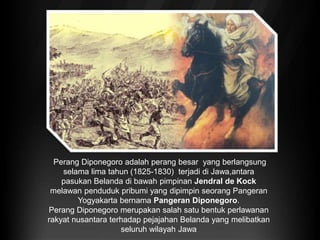 Perang Diponegoro adalah perang besar yang berlangsung
selama lima tahun (1825-1830) terjadi di Jawa,antara
pasukan Belanda di bawah pimpinan Jendral de Kock
melawan penduduk pribumi yang dipimpin seorang Pangeran
Yogyakarta bernama Pangeran Diponegoro.
Perang Diponegoro merupakan salah satu bentuk perlawanan
rakyat nusantara terhadap pejajahan Belanda yang melibatkan
seluruh wilayah Jawa
 