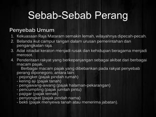 Penyebab Umum
1. Kekuasaan Raja Mataram semakin lemah, wilayahnya dipecah-pecah.
2. Belanda ikut campur tangan dalam urusan pemerintahan dan
pengangkatan raja.
3. Adat istiadat keraton menjadi rusak dan kehidupan beragama menjadi
merosot.
4. Penderitaan rakyat yang berkepanjangan sebagai akibat dari berbagai
macam pajak.
Berbagai macam pajak yang dibebankan pada rakyat penyebab
perang diponegoro, antara lain:
- pejongket (pajak pindah rumah)
- kering aji (pajak tanah)
- pengawang-awang (pajak halaman-pekarangan)
- pencumpling (pajak jumlah pintu)
- pajigar (pajak ternak)
- penyongket (pajak pindah nama)
- bekti (pajak menyewa tanah atau menerima jabatan).
Sebab-Sebab Perang
 