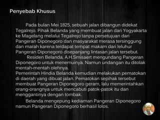 Penyebab Khusus
Pada bulan Mei 1825, sebuah jalan dibangun didekat
Tegalrejo. Pihak Belanda yang membuat jalan dari Yogyakarta
ke Magelang melalui Tegalrejo tanpa persetujuan dari
Pangeran Diponegoro dan masyarakat merasa tersinggung
dan marah karena terdapat tempat makam dari leluhur
Pangeran Diponegoro disepanjang lintasan jalan tersebut.
Residen Belanda, A.H.Smisaert mengundang Pangeran
Diponegoro untuk menemuinya. Namun undangan itu ditolak
mentah-mentah olehnya.
Pemerintah Hindia Belanda kemudian melakukan pematokan
di daerah yang dibuat jalan. Pematokan sepihak tersebut
membuat Pangeran Diponegoro geram, lalu memerintahkan
orang-orangnya untuk mencabuti patok-patok itu dan
menggantinya dengan tombak.
Belanda mengepung kediaman Pangeran Diponegoro
namun Pangeran Diponegoro berhasil lolos.
 