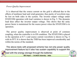 Power Quality Improvement
It is observed that the source current on the grid is affected due to the
effects of nonlinear load and wind generator, thus purity of waveform may
be lost on both sides in the system. The inverter output voltage under
STATCOM operation with load variation is shown in Fig. 5. The dynamic
load does affect the inverter output voltage. This shows that the unity
power factor is maintained for the source power when the STATCOM is in
operation.
The power quality improvement is observed at point of common
coupling, when the controller is in ON condition. The STATCOM is placed
in the operation at 0.7 s and source current waveform is shown in Fig. 6
with its FFT. It is shown that the THD has been improved considerably and
within the norms of the standard.
The above tests with proposed scheme has not only power quality
improvement feature but it also has sustain capability to support the
load with the energy storage through the batteries
 