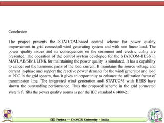 Conclusion
The project presents the STATCOM-based control scheme for power quality
improvement in grid connected wind generating system and with non linear load. The
power quality issues and its consequences on the consumer and electric utility are
presented. The operation of the control system developed for the STATCOM-BESS in
MATLAB/SIMULINK for maintaining the power quality is simulated. It has a capability
to cancel out the harmonic parts of the load current. It maintains the source voltage and
current in-phase and support the reactive power demand for the wind generator and load
at PCC in the grid system, thus it gives an opportunity to enhance the utilization factor of
transmission line. The integrated wind generation and STATCOM with BESS have
shown the outstanding performance. Thus the proposed scheme in the grid connected
system fulfills the power quality norms as per the IEC standard 61400-21
 