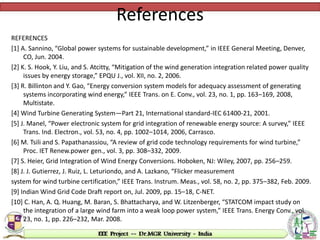 References
REFERENCES
[1] A. Sannino, “Global power systems for sustainable development,” in IEEE General Meeting, Denver,
CO, Jun. 2004.
[2] K. S. Hook, Y. Liu, and S. Atcitty, “Mitigation of the wind generation integration related power quality
issues by energy storage,” EPQU J., vol. XII, no. 2, 2006.
[3] R. Billinton and Y. Gao, “Energy conversion system models for adequacy assessment of generating
systems incorporating wind energy,” IEEE Trans. on E. Conv., vol. 23, no. 1, pp. 163–169, 2008,
Multistate.
[4] Wind Turbine Generating System—Part 21, International standard-IEC 61400-21, 2001.
[5] J. Manel, “Power electronic system for grid integration of renewable energy source: A survey,” IEEE
Trans. Ind. Electron., vol. 53, no. 4, pp. 1002–1014, 2006, Carrasco.
[6] M. Tsili and S. Papathanassiou, “A review of grid code technology requirements for wind turbine,”
Proc. IET Renew.power gen., vol. 3, pp. 308–332, 2009.
[7] S. Heier, Grid Integration of Wind Energy Conversions. Hoboken, NJ: Wiley, 2007, pp. 256–259.
[8] J. J. Gutierrez, J. Ruiz, L. Leturiondo, and A. Lazkano, “Flicker measurement
system for wind turbine certification,” IEEE Trans. Instrum. Meas., vol. 58, no. 2, pp. 375–382, Feb. 2009.
[9] Indian Wind Grid Code Draft report on, Jul. 2009, pp. 15–18, C-NET.
[10] C. Han, A. Q. Huang, M. Baran, S. Bhattacharya, and W. Litzenberger, “STATCOM impact study on
the integration of a large wind farm into a weak loop power system,” IEEE Trans. Energy Conv., vol.
23, no. 1, pp. 226–232, Mar. 2008.
 