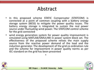 Abstract
• In this proposed scheme STATIC Compensator (STATCOM) is
connected at a point of common coupling with a battery energy
storage system (BESS) to mitigate the power quality issues. The
battery energy storage is integrated to sustain the real power
source under fluctuating wind power. The STATCOM control scheme
for the grid connected
• wind energy generation system for power quality improvement is
simulated using MATLAB/SIMULINK in power system block set. The
effectiveness of the proposed scheme relives the main supply
source from the reactive power demand of the load and the
induction generator. The development of the grid co-ordination rule
and the scheme for improvement in power quality norms as per
IEC-standard on the grid has been presented
•
 