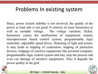 Problems In existing system
Since, power system stability is not involved, the quality of the
power at load side is not good. It consists of more harmonics as
well as unstable voltage. The voltage variation, flicker,
harmonics causes the malfunction of equipments namely
microprocessor based control system, programmable logic
controller; adjustable speed drives, flickering of light and screen.
It may leads to tripping of contractors, tripping of protection
devices, stoppage of sensitive equipments like personal computer,
programmable logic control system and may stop the process and
even can damage of sensitive equipments. Thus it degrade the
power quality in the grid
 
