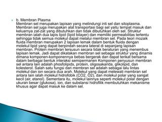  b. Membran Plasma
Membran sel merupakan lapisan yang melindungi inti sel dan sitoplasma.
Membran sel juga merupakan alat transportasi bagi sel yaitu tempat masuk dan
keluarnya zat-zat yang dibutuhkan dan tidak dibutuhkan oleh sel. Struktur
membran ialah dua lapis lipid (lipid bilayer) dan memiliki permeabilitas tertentu
sehingga tidak semua molekul dapat melalui membran sel. Pada teori mozaik
fluida membran merupakan 2 lapisan lemak dalam bentuk fluida dengan
molekul lipid yang dapat berpindah secara lateral di sepanjang lapisan
membran. Protein membran tersusun secara tidak beraturan yang menembus
lapisan lemak. Jadi dapat dikatakan membran sel sebagai struktur yang dinamis
dimana komponen-komponennya bebas bergerak dan dapat terikat bersama
dalam berbagai bentuk interaksi semipermanen Komponen penyusun membran
sel antara lain adalah phosfolipids, protein, oligosakarida, glikolipid, dan
kolesterol. Salah satu fungsi dari membran sel adalah sebagai lalu lintas
molekul dan ion secara dua arah. Molekul yang dapat melewati membran sel
antara lain ialah molekul hidrofobik (CO2, O2), dan molekul polar yang sangat
kecil (air, etanol). Sementara itu, molekul lainnya seperti molekul polar dengan
ukuran besar (glukosa), ion, dan substansi hidrofilik membutuhkan mekanisme
khusus agar dapat masuk ke dalam sel.
 