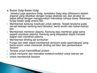 e. Badan Golgi Badan Golgi
(disebut juga aparatus Golgi, kompleks Golgi atau diktiosom) adalah
organel yang dikaitkan dengan fungsi ekskresi sel, dan struktur ini
dapat dilihat dengan menggunakan mikroskop cahaya biasa. Beberapa
fungsi badan golgi antara lain
 Membentuk kantung (vesikula) untuk sekresi. Terjadi terutama pada
sel-sel kelenjar kantung kecil tersebut, berisi enzim dan bahan-bahan
lain.
 Membentuk membran plasma. Kantung atau membran golgi sama
seperti membran plasma. Kantung yang dilepaskan dapat menjadi
bagian dari membran plasma.
 Membentuk dinding sel tumbuhan
 Fungsi lain ialah dapat membentuk akrosom pada spermatozoa yang
berisi enzim untuk memecah dinding sel telur dan pembentukan
lisosom
 Tempat untuk memodifikasi protein
 Untuk menyortir dan memaket molekul-molekul untuk sekresi sel
 Untuk membentuk lisosom
 