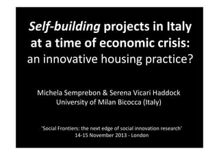 Self-building projects in Italy
at a time of economic crisis:
an innovative housing practice?
Michela Semprebon & Serena Vicari Haddock
University of Milan Bicocca (Italy)

‘Social Frontiers: the next edge of social innovation research’
14-15 November 2013 - London

 