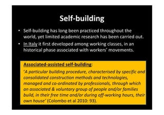Self-building
• Self-building has long been practiced throughout the
world, yet limited academic research has been carried out.
• In Italy it first developed among working classes, in an
historical phase associated with workers’ movements.
Associated-assisted self-building:
‘A particular building procedure, characterised by specific and
consolidated construction methods and technologies,
managed and co-ordinated by professionals, through which
an associated & voluntary group of people and/or families
build, in their free time and/or during off-working hours, their
own house’ (Colombo et al 2010: 93).

 