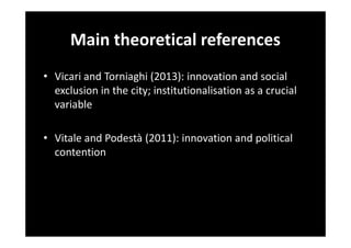 Main theoretical references
• Vicari and Torniaghi (2013): innovation and social
exclusion in the city; institutionalisation as a crucial
variable
• Vitale and Podestà (2011): innovation and political
contention

 