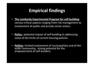 Empirical findings
• The Lombardy Experimental Program for self-building:
various critical aspects ranging from risk management to
involvement of public and private sector actors.
• Policy : potential impact of self-building in addressing
some of the limits of current housing policies.
• Politics: limited involvement of municipalities and of the
wider community; strong potential for the
empowerment of self-builders.

 