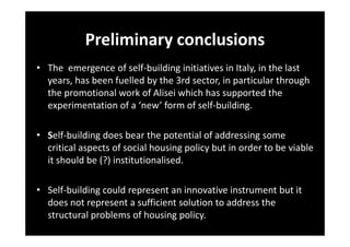 Preliminary conclusions
• The emergence of self-building initiatives in Italy, in the last
years, has been fuelled by the 3rd sector, in particular through
the promotional work of Alisei which has supported the
experimentation of a ‘new’ form of self-building.
• Self-building does bear the potential of addressing some
critical aspects of social housing policy but in order to be viable
it should be (?) institutionalised.
• Self-building could represent an innovative instrument but it
does not represent a sufficient solution to address the
structural problems of housing policy.

 