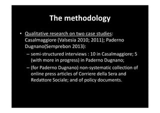 The methodology
• Qualitative research on two case studies:
Casalmaggiore (Valsesia 2010; 2011); Paderno
Dugnano(Semprebon 2013):
– semi-structured interviews : 10 in Casalmaggiore; 5
(with more in progress) in Paderno Dugnano;
– (for Paderno Dugnano) non-systematic collection of
online press articles of Corriere della Sera and
Redattore Sociale; and of policy documents.

 