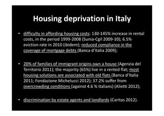 Housing deprivation in Italy
• difficulty in affording housing costs: 130-145% increase in rental
costs, in the period 1999-2008 (Sunia-Cgil 2009-10); 6.5%
eviction rate in 2010 (ibidem); reduced compliance in the
coverage of mortgage debts (Banca d’Italia 2009);
• 20% of families of immigrant origins own a house (Agenzia del
Territorio 2011); the majority (65%) live in a rented flat; most
housing solutions are associated with old flats (Banca d’Italia
2011; Fondazione Michelucci 2012); 37.2% suffer from
overcrowding conditions (against 4.6 % Italians) (Alietti 2012);
• discrimination by estate agents and landlords (Caritas 2012).

 