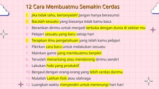 12 Cara Membuatmu Semakin Cerdas
1. Jika tidak tahu, bertanyalah! Jangan hanya berasumsi
2. Bacalah sesuatu yang biasanya tidak kamu baca
3. Beranikan dirimu untuk menjadi terbuka dengan dunia di sekitar mu
4. Pelajari sesuatu yang baru setiap hari
5. Terapkan ilmu pengetahuan yang telah kamu pelajari
6. Pikirkan cara baru untuk melakukan sesuatu
7. Mainkan game yang membuatmu berpikir
8. Teruslah menantang atau mendorong dirimu sendiri
9. Lakukan hobi yang produktif
10. Bergaul dengan orang-orang yang lebih cerdas darimu
11. Mulailah Latihan fisik atau olahraga
12. Luangkan waktu menyendiri untuk merenungi hari hari
 