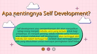 Apa pentingnya Self Development?
Self development atau pengembangan diri akan menjadikan
setiap orang menjadi individu versi yang terbaik untuk bagi
pribadinya. Ini menjadi penting, sebab individu yang monoton
atau enggan melakukan self development akan tertinggal oleh
individu lain dalam berbagai hal, terlebih akan tertinggal dalam
skills yang dibutuhkan untuk mencapai peningkatan taraf hidup.
 