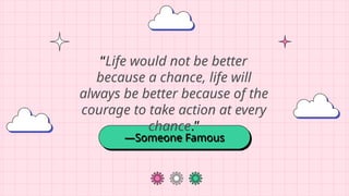 —Someone Famous
“Life would not be better
because a chance, life will
always be better because of the
courage to take action at every
chance.”
 