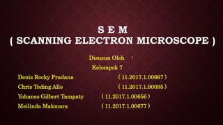 S E M
( SCANNING ELECTRON MICROSCOPE )
Disusun Oleh :
Kelompok 7
Denis Rocky Pradana ( 11.2017.1.00667 )
Chris Toding Allo ( 11.2017.1.90095 )
Yohanes Gilbert Tampaty ( 11.2017.1.00656 )
Meilinda Makmara ( 11.2017.1.00677 )
 