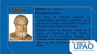 Epicuro ( 371 – 270 a. C.)
Pensamiento Ético.
La ética de Epicuro presenta un
eudemonismo hedonista, considera que el
placer es el medio que permite alcanzar la
felicidad, último bien del hombre.
Epicuro funda su doctrina moral en el
placer; lo considera un bien innato o
inherente a la naturaleza humana; los
hombres están destinados a buscar el placer
placer ya que el placer es la ausencia de
dolor.
 