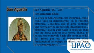 San Agustín (354 – 430)
Pensamiento Ético.
La ética de San Agustín está inspirada, como
como todo su pensamiento, en la filosofía
platónica. Considera que el alma contiene
una norma divina (especie de idea platónica),
platónica), que le guía hacia la beatitud; mas
mas no basta conocer esta norma divina, es
necesario ser movido hacia ella por medio del
del amor; por eso el imperativo ético
fundamental del obispo de Hipona es: "Ama
y haz lo que quieras".
 