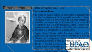 Tomas de Aquino (1224 – 1274)
Pensamiento Ético.
• La ética de Santo Tomás se encuentra especialmente
en las dos divisiones de la segunda parte de la Suma
Teológica y en el libro tercero de la Suma contra los
gentiles: así como en su Comentario a la ética de
Aristóteles. En la Suma Teológica, Santo Tomás toca
problemas éticos relativos al fin y los valores morales,
morales, a la obligación y a la conciencia.
• Según Santo Tomás, todos los seres tienen un fin
prefijado. "El objeto propio de la voluntad es el fin y el
el bien; por consiguiente, todas las acciones humanas,
humanas, necesariamente, se ordenan a su fin“.
• El bien o fin del hombre es Dios, objeto supremo de
conocimiento. El hombre que busca su verdadero bien
bien se encamina hacia la divinidad, hasta cuando
 