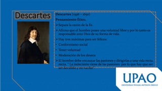 Descartes (1596 – 1650)
Pensamiento Ético.
Separa la razón de la Fe.
Afirma que el hombre posee una voluntad libre y por lo tanto es
responsable ante Dios de su forma de vida.
Hay tres máximas para ser felices:
• Conformismo social
• Tener voluntad
• Moderación de los deseos
El hombre debe encauzar las pasiones y dirigirlas a una vida recta.
recta. “ La indecisión viene de las pasiones por lo que hay que ser
ser decidido y no vacilar”.
 