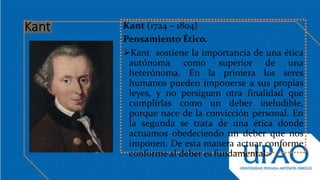 Kant (1724 – 1804)
Pensamiento Ético.
Kant sostiene la importancia de una ética
autónoma como superior de una
heterónoma. En la primera los seres
humanos pueden imponerse a sus propias
leyes, y no persiguen otra finalidad que
cumplirlas como un deber ineludible,
porque nace de la convicción personal. En
la segunda se trata de una ética donde
actuamos obedeciendo un deber que nos
imponen. De esta manera actuar conforme
conforme al deber es fundamental.
 