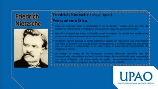 Friedrich Nietzsche ( 1844– 1900)
Pensamiento Ético.
• Cada ser humano tiene la posibilidad, si así lo decide y trabaja duro por ello, de
superar la heteronomía e inmadurez para caminar hacia una autonomía ética.
• Identifica el papel que tanto la filosofía como la religión y la ciencia han tenido en el
proceso de adoctrinamiento de los seres humanos.
• Nietzsche explicó por qué la moral tradicional puede ser vista como una enfermedad
que lleva al hombre a un estado pasivo de ignorancia, y a sentir cargos de conciencia
que no alcanza a comprender; o en otros casos, a experimentar sentimientos de
venganza y rencor.
• Al realizar el origen de los conceptos morales, Nietzsche identifica que las
concepciones sobre el bien y el mal; han sido objeto de manipulación para imponerlos
con fines utilitarios y de preservación de poder. Responsabilizando de esto a la
filosofía, la ciencia, el lenguaje, la religión, la cultura y la tradición.
 
