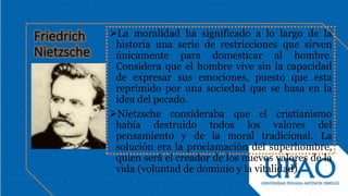La moralidad ha significado a lo largo de la
historia una serie de restricciones que sirven
únicamente para domesticar al hombre.
Considera que el hombre vive sin la capacidad
de expresar sus emociones, puesto que esta
reprimido por una sociedad que se basa en la
idea del pecado.
Nietzsche consideraba que el cristianismo
había destruido todos los valores del
pensamiento y de la moral tradicional. La
solución era la proclamación del superhombre,
quien será el creador de los nuevos valores de la
vida (voluntad de dominio y la vitalidad).
 