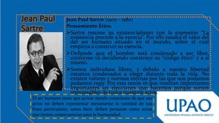 Jean Paul Sartre (1905 – 1980)
Pensamiento Ético.
Sartre resume su existencialismo con la expresión “La
existencia precede a la esencia”. Por ello resalta el valor del
del ser humano situado en el mundo, sobre el cual
empieza a construir su esencia.
Defiende que el hombre está condenado a ser libre,
conforme va decidiendo construye su “código ético” y a sí
mismo.
Somos individuos libres, y debido a nuestra libertad
estamos condenados a elegir durante toda la vida. No
existen valores y normas eternas por las que nos podamos
podamos regir. Por esta razón es que resultan importantes
importantes las elecciones que hacemos porque somos
responsables de todos nuestros actos.
El ser humano tiene que actuar siendo consciente de que sus
actos no deben representar meramente la vanidad de sus
fines particulares, antes bien, deben pensarse como actos
que tienen consecuencias para la humanidad.
 