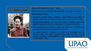 Simone de Beauvoir (1908 – 1986)
Obras: Para una moral de la ambigüedad, ¿Por qué la acción?
Pensamiento Ético.
• Nuestras acciones tienen sentido y trascendencia en cuanto se
dirijan a los otros y al mundo (Ensayo ¿para qué la acción? 1944)
• Moral existencialista: Las cuestiones éticas, no deben plantearse
desde el punto de vista de la felicidad, sino del de la libertad.
• Para desarrollar una moral, se debe ser, ante todo, consciente de
la propia condición como sujeto en el mundo.
• La acción moral es ambigua, en tanto es el resultado de una
decisión libre, por ende, impredecible, sobre la que se debe
asumir completa responsabilidad moral (para una moral de la
ambigüedad- 1947)
 