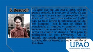 “El lazo que me une con el otro, solo yo
puedo crearlo; lo creo por el hecho de que
no soy una cosa sino un proyecto de mi
hacia el otro, una trascendencia” (1982:
14). La frase refleja la intencionalidad del
ser humano con la que se dirige la
conciencia al mundo; y, también, a una
relación que mantiene el sujeto con los
otros en cuanto se dirige a ellos para la
realización de sus proyectos. Así, el
mundo no puede pensarse de manera
aislada, sin los otros, ya que el mundo es
los otros.
 