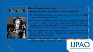 Hannah Arendt (1906 – 1975)
Pensamiento Ético. Ética de la acción y la reflexión
Los hombres son capaces de juzgar a pesar de carecer de reglas
reglas y criterios preexistentes.
La relevancia del pensar reside en que nos permite distinguir el
el bien y el mal y siendo esta capacidad común a todo ser
humano, a todos puede exigirse su ejercicio más allá del grado
grado de conocimiento que cada uno posea.
Por ello siguiendo a Kant, propone que “para prevenir el mal se
se necesitaría la filosofía, el ejercicio de la razón como facultad
facultad de pensamiento”
El pensar, nos pone en relación con nosotros mismos, haciendo
haciendo surgir la conciencia moral.
 