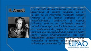 “La pérdida de los criterios, que de hecho
determina al mundo moderno en su
y que no es reversible mediante ningún
retorno a los buenos antiguos o el
establecimiento arbitrario de nuevos
criterios, sólo es una catástrofe para el
moral si se acepta que los hombres no están
en condiciones de juzgar las cosas en sí
mismas, que su capacidad de juicio no basta
para juzgar originariamente, que sólo
exigírseles aplicar correctamente reglas
conocidas y servirse adecuadamente de
criterios ya existentes” (H. Arendt).
 