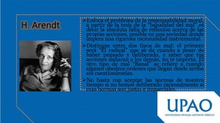 Enfoca el problema de la responsabilidad moral,
a partir de la tesis de la “banalidad del mal” es
decir la absoluta falta de reflexión acerca de las
propias acciones, posible en una sociedad donde
impera una rigurosa racionalidad instrumental.
Distingue entre dos tipos de mal: el primero
será “El radical” que se da cuando a pesar de
haber pensado y deliberado, y saber que tus
acciones dañaran a los demás, no te importa. El
otro tipo de mal “Banal” se refiere a cuando
alguien obedece ordenes que llegan desde arriba
sin cuestionárselas.
No basta con aceptar las normas de nuestro
tiempo si no hemos deliberado racionalmente si
esas normas son justas e imparciales.
 