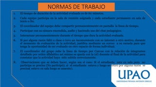 NORMAS DE TRABAJO
1. El tiempo de duración de la actividad evaluada es de 60 minutos.
2. Cada equipo participa en la sala de reunión asignada y cada estudiante permanece en sala de
inicio a fin.
3. El coordinador del equipo debe compartir permanentemente en pantalla la línea de tiempo.
4. Participar con su cámara encendida, audio y haciendo uso del chat pedagógico.
5. Interactuar permanentemente durante el tiempo que dura la actividad evaluada.
6. Si por alguna razón faltó a clase o tuvo un inconveniente con su internet u otro motivo, durante
el momento de evaluación de la actividad, justifica mediante un correo a su escuela para que
tenga la oportunidad de ser evaluado en otro espacio de forma individual.
7. El coordinador del grupo sube la línea de tiempo por Canvas con la relación de integrantes
detallado por orden alfabético así mismo se queda con la (el) docente al final de la actividad para
constatar que la actividad haya sido subida correctamente.
8. Observaciones que se deben hacer, según sea el caso: Si el estudiante esta en sala pero no
participa se precisa (No participó): si el estudiante estuvo y luego se retiró por alguna razón se
precisa( estuvo en sala luego se ausento).
 