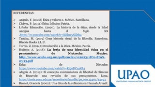 REFERENCIAS:
 Angulo, Y. (2008) Ética y valores 1. México. Santillana.
 Chávez, P. (2014) Ética. México: Patria.
 Lifeder Educación. (2020). La historia de la ética, desde la Edad
Antigua hasta el Siglo XX
.https://w.youtube.com/watch?v=KEl0s5NZbh4
 Tanaka, M. (2019) Gran historia visual de la filosofía. Barcelona.
Blackie Books S.L.U.
 Torres, Z. (2014) Introducción a la ética. México. Patria.
 Huitrón A. (2018): La forja de una identidad ética en el
pensamiento de Nietzsche. Mexico.
http://www.scielo.org.mx/pdf/enclav/v12n23/1870-879X-
23-13.pdf
 Ética de Nietzche:
https://www.youtube.com/watch?v=K3joDC4nGl4
 Alegría A. (2019): El concepto existencialista de libertad de Simone
de Beauvoir: una revisión de sus presupuestos. Lima.
https://tesis.pucp.edu.pe/repositorio/handle/20.500.12404/14494
 Brunet, Graciela (2002): Una ética de la reflexión en Hannah Arendt.
 