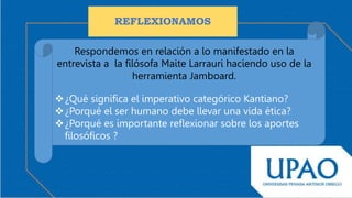 REFLEXIONAMOS
Respondemos en relación a lo manifestado en la
entrevista a la filósofa Maite Larrauri haciendo uso de la
herramienta Jamboard.
¿Qué significa el imperativo categórico Kantiano?
¿Porqué el ser humano debe llevar una vida ética?
¿Porqué es importante reflexionar sobre los aportes
filosóficos ?
 