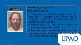 Sócrates (470 – 399 a. C.)
Pensamiento Ético
 Sostiene que la virtud (areté) es lo que
hace feliz a nuestra alma. Quien por el
contrario comete actos inmorales actúa contra
contra su propia felicidad.
Considera que si el alma no está serena es
porque ignora qué es la virtud.
Afirma que solo el que conoce el bien y el mal
mal y sabe poner en práctica este conocimiento
conocimiento puede ser feliz.
 