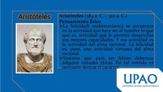 Aristóteles (384 a. C. – 322 a. C.)
Pensamiento Ético
La felicidad( eudemonismo) se encuentra
en la actividad que hace ser al hombre lo que
que es, actividad que le permite desarrollar
sus mejores capacidades. Y esa actividad es
la actividad del alma racional. La felicidad
es, pues, una actividad virtuosa del alma
racional.
Sostiene que para ser felices debemos
adquirir virtudes éticas. En tal sentido es
necesario formar el carácter.
 