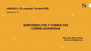 Mg. Isaías Medina Rojas
isaias.medina@upn.pe
UNIDAD II:
SEMANA Nº 14
SUBCONSULTAS Y CONSULTAS
CORRELACIONADAS
El Lenguaje Transact-SQL
 