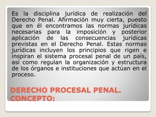 DERECHO PROCESAL PENAL.
CONCEPTO:
Es la disciplina jurídica de realización del
Derecho Penal. Afirmación muy cierta, puesto
que en él encontramos las normas jurídicas
necesarias para la imposición y posterior
aplicación de las consecuencias jurídicas
previstas en el Derecho Penal. Estas normas
jurídicas incluyen los principios que rigen e
inspiran el sistema procesal penal de un país,
así como regulan la organización y estructura
de los órganos e instituciones que actúan en el
proceso.
 